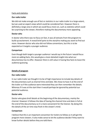 Facts and statistics
Our radio trailer
We did not make enough use of fact or statistics in our radio trailer to a large extent,
but we used an expert views which could be considered fact. However there is
definitely a large area in which we could focus more on, such as statistics which could
be surprising to the viewer, therefore making the documentary more appealing.
Doctor who
In doctor who there was no focus on fact, it was all extracts from the program to
build up excitement. It reveal brief parts to the storyline making you want to find out
more. However doctor who also did not follow conventions, but this is to be
expected as it targets a younger audience.
Comparison
Even though both target a younger audience I would say in the future I would focus
more on adding facts, this would give a more detailed insight into what our
documentary has to offer. However there is still value in having few facts to leave the
audience guessing.
Details of program
Our radio trailer
In our radio trailer we thought it to be of high importance to include key details of
the documentary such as channel time and date. We chose to have it at the end of
the trailer so if the audience were interested they can then remember the details.
Whereas if it was at the start then it would perhaps be ignored by potential our
potential audience.
Doctor who
Doctor who gives brief details at the beginning of the documentary, mainly the
channel. However it follows the idea of having the channel time and date in full at
the end of the documentary so it is more convenient for the listener. By doing this
the details of the air time stay fresh in the viewer’s mind.
Comparison
I believe that this is an important convention for trailers to follow as it will get the
program more viewers. It also make sense to let the audience decide if they want to
know further details before they are told them.
 