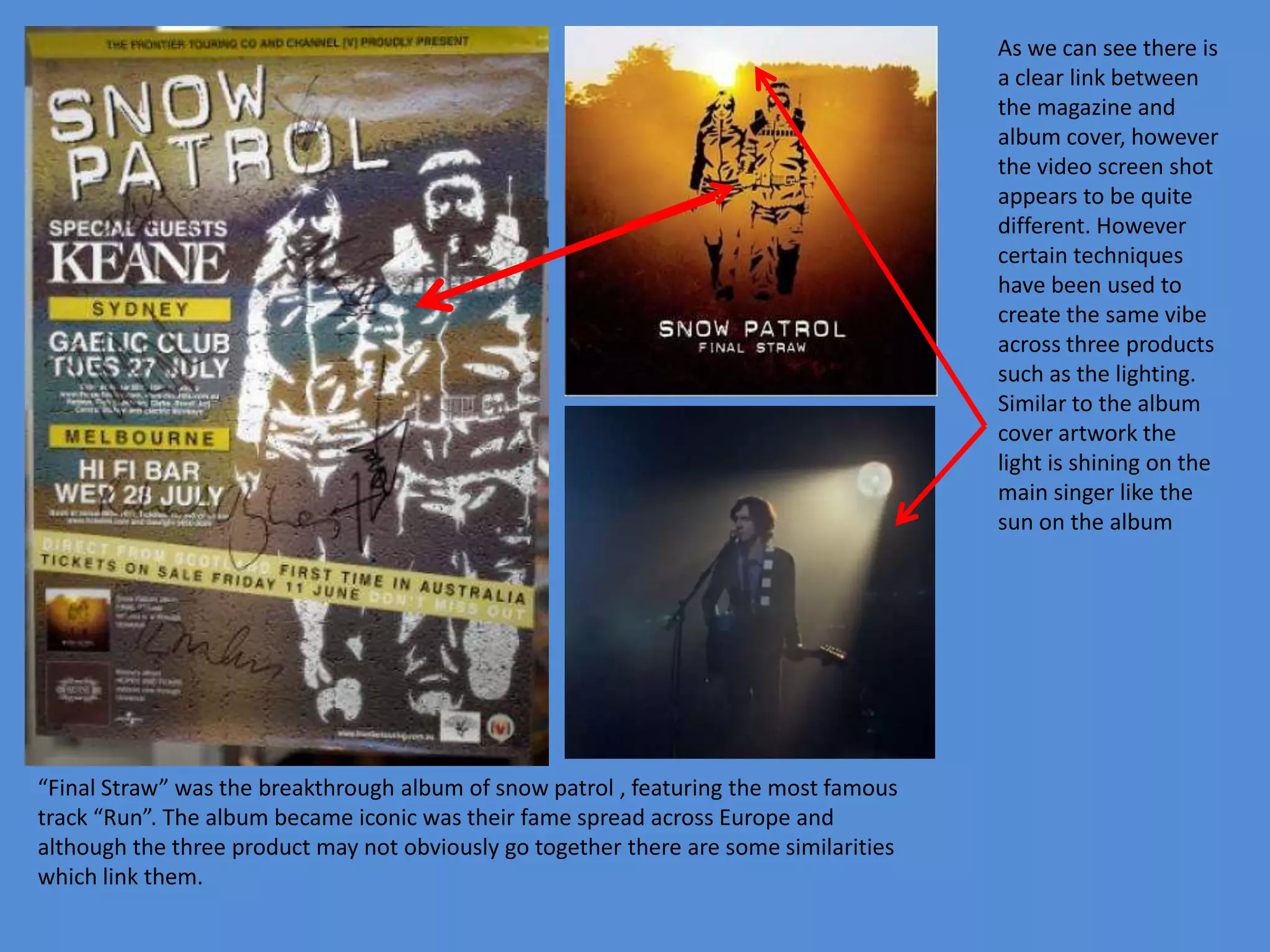 As we can see there is a clear link between the magazine and album cover, however the video screen shot appears to be quite different. However certain techniques have been used to create the same vibe across three products such as the lighting. Similar to the album cover artwork the light is shining on the main singer like the sun on the album“Final Straw” was the breakthrough album of snow patrol , featuring the most famous track “Run”. The album became iconic was their fame spread across Europe and although the three product may not obviously go together there are some similarities which link them.