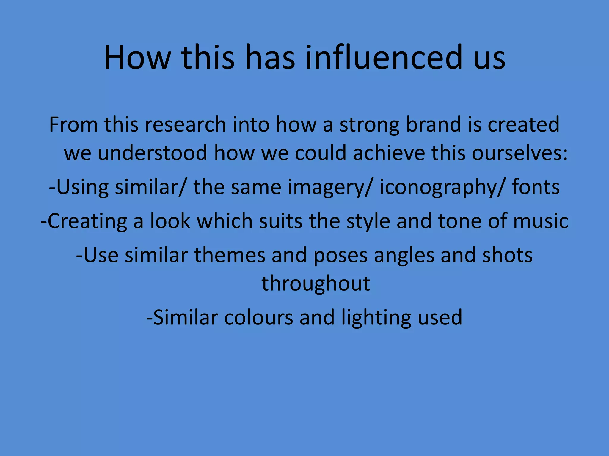 How this has influenced usFrom this research into how a strong brand is created we understood how we could achieve this ourselves:-Using similar/ the same imagery/ iconography/ fonts-Creating a look which suits the style and tone of music-Use similar themes and poses angles and shots throughout-Similar colours and lighting used
