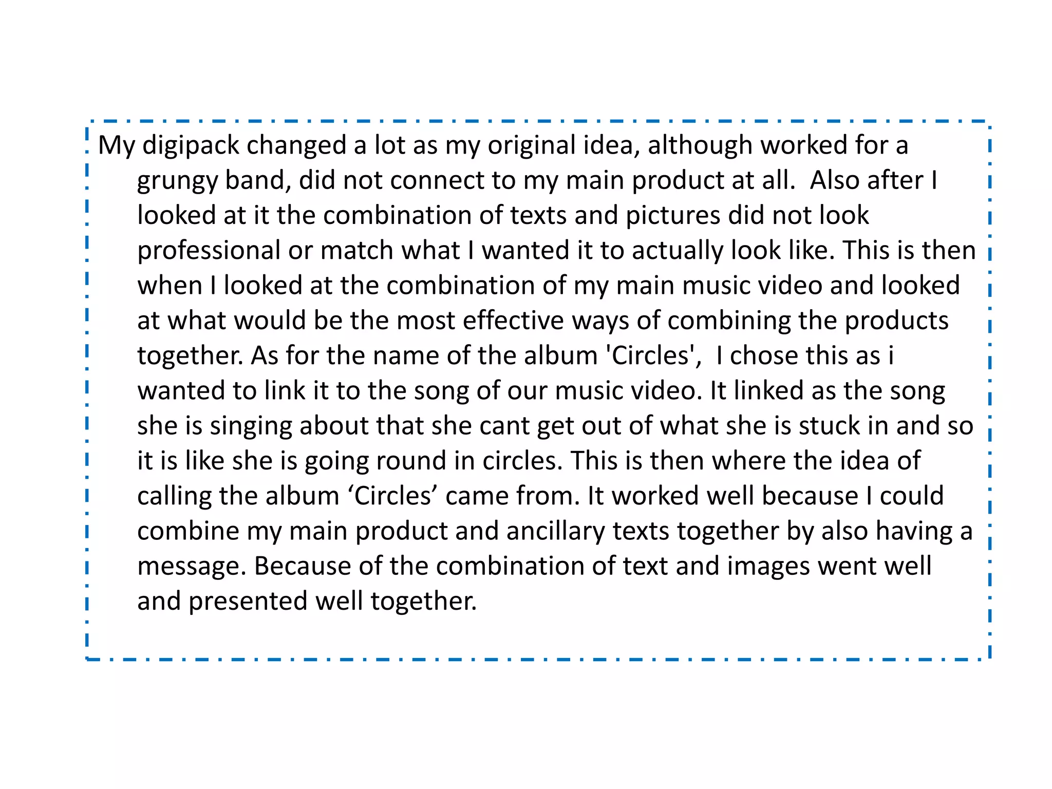My digipack changed a lot as my original idea, although worked for a
  grungy band, did not connect to my main product at all. Also after I
  looked at it the combination of texts and pictures did not look
  professional or match what I wanted it to actually look like. This is then
  when I looked at the combination of my main music video and looked
  at what would be the most effective ways of combining the products
  together. As for the name of the album 'Circles', I chose this as i
  wanted to link it to the song of our music video. It linked as the song
  she is singing about that she cant get out of what she is stuck in and so
  it is like she is going round in circles. This is then where the idea of
  calling the album ‘Circles’ came from. It worked well because I could
  combine my main product and ancillary texts together by also having a
  message. Because of the combination of text and images went well
  and presented well together.
 