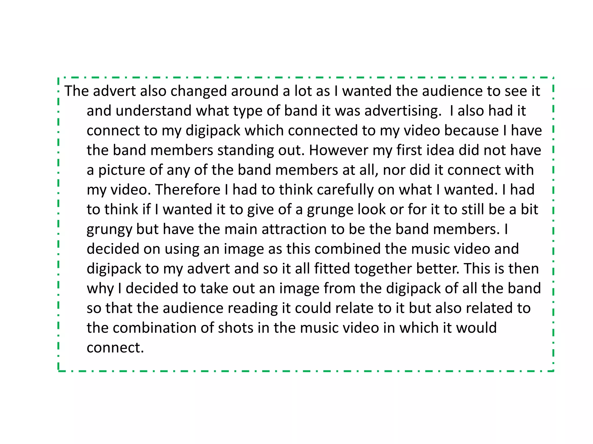 The advert also changed around a lot as I wanted the audience to see it
   and understand what type of band it was advertising. I also had it
   connect to my digipack which connected to my video because I have
   the band members standing out. However my first idea did not have
   a picture of any of the band members at all, nor did it connect with
   my video. Therefore I had to think carefully on what I wanted. I had
   to think if I wanted it to give of a grunge look or for it to still be a bit
   grungy but have the main attraction to be the band members. I
   decided on using an image as this combined the music video and
   digipack to my advert and so it all fitted together better. This is then
   why I decided to take out an image from the digipack of all the band
   so that the audience reading it could relate to it but also related to
   the combination of shots in the music video in which it would
   connect.
 