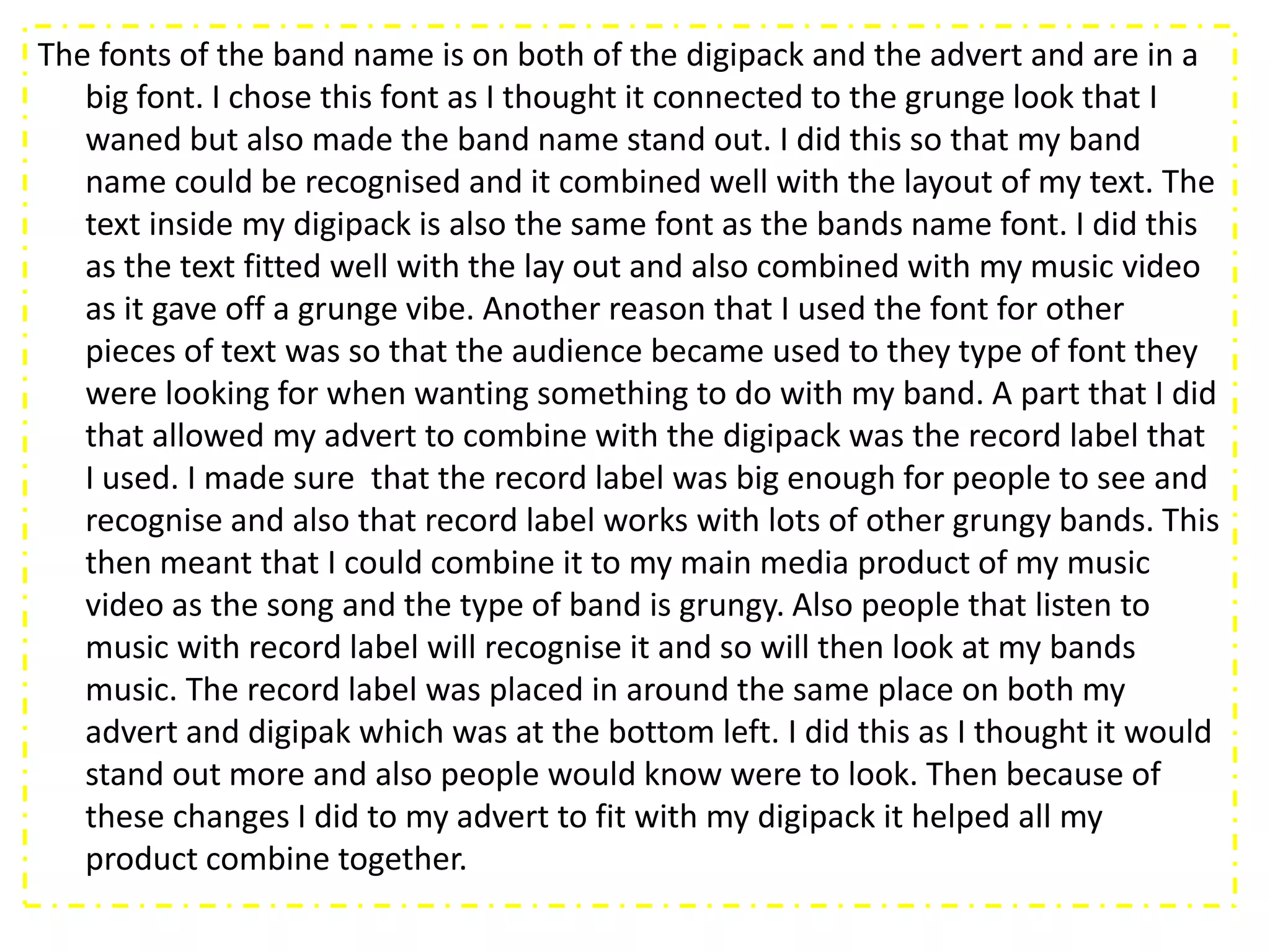 The fonts of the band name is on both of the digipack and the advert and are in a
   big font. I chose this font as I thought it connected to the grunge look that I
   waned but also made the band name stand out. I did this so that my band
   name could be recognised and it combined well with the layout of my text. The
   text inside my digipack is also the same font as the bands name font. I did this
   as the text fitted well with the lay out and also combined with my music video
   as it gave off a grunge vibe. Another reason that I used the font for other
   pieces of text was so that the audience became used to they type of font they
   were looking for when wanting something to do with my band. A part that I did
   that allowed my advert to combine with the digipack was the record label that
   I used. I made sure that the record label was big enough for people to see and
   recognise and also that record label works with lots of other grungy bands. This
   then meant that I could combine it to my main media product of my music
   video as the song and the type of band is grungy. Also people that listen to
   music with record label will recognise it and so will then look at my bands
   music. The record label was placed in around the same place on both my
   advert and digipak which was at the bottom left. I did this as I thought it would
   stand out more and also people would know were to look. Then because of
   these changes I did to my advert to fit with my digipack it helped all my
   product combine together.
 