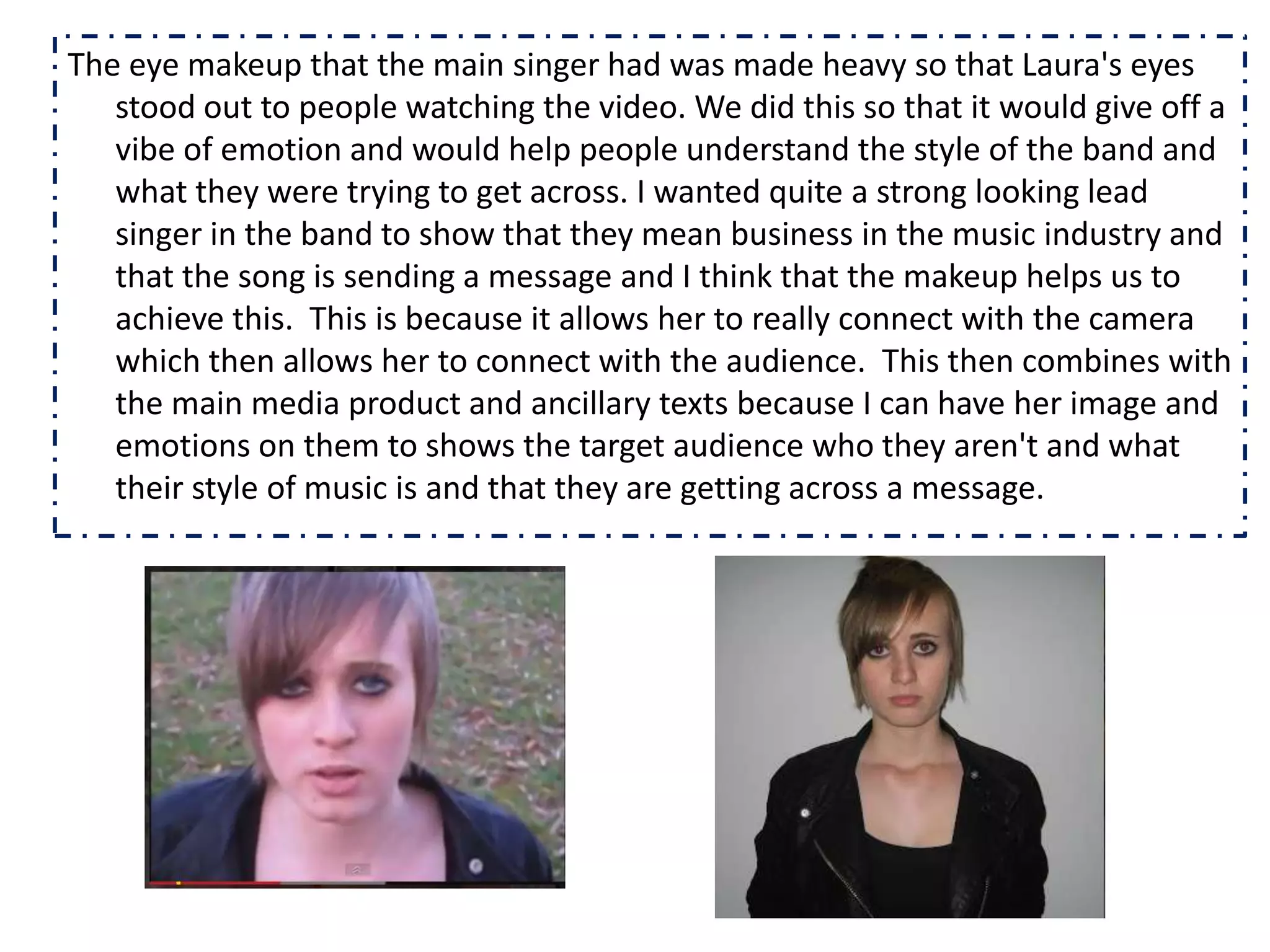 The eye makeup that the main singer had was made heavy so that Laura's eyes
   stood out to people watching the video. We did this so that it would give off a
   vibe of emotion and would help people understand the style of the band and
   what they were trying to get across. I wanted quite a strong looking lead
   singer in the band to show that they mean business in the music industry and
   that the song is sending a message and I think that the makeup helps us to
   achieve this. This is because it allows her to really connect with the camera
   which then allows her to connect with the audience. This then combines with
   the main media product and ancillary texts because I can have her image and
   emotions on them to shows the target audience who they aren't and what
   their style of music is and that they are getting across a message.
 