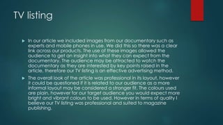 TV listing
 In our article we included images from our documentary such as
experts and mobile phones in use. We did this so there was a clear
link across our products. The use of these images allowed the
audience to get an insight into what they can expect from the
documentary. The audience may be attracted to watch the
documentary as they are interested by key points raised in the
article, therefore our TV listing is an effective advertising method.
 The overall look of the article was professional in its layout, however
it could be questioned if it is related to our audience as a more
informal layout may be considered a stronger fit. The colours used
are plain, however for our target audience you would expect more
bright and vibrant colours to be used. However in terms of quality I
believe our TV listing was professional and suited to magazine
publishing.
 