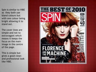 Spin is similar to VIBE
as they both use
bland colours but
with one colour being
bright allowing it to
stand out.

The cover lines are
simple and not to
extravagant which
means it keeps the
focus on the main
image in the centre
of the page.

This is simple but
gives a good clean
and professional look
like VIBE.
 