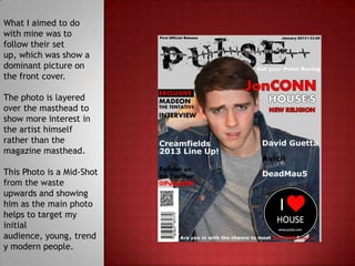 What I aimed to do
with mine was to
follow their set
up, which was show a
dominant picture on
the front cover.

The photo is layered
over the masthead to
show more interest in
the artist himself
rather than the
magazine masthead.

This Photo is a Mid-Shot
from the waste
upwards and showing
him as the main photo
helps to target my
initial
audience, young, trend
y modern people.
 