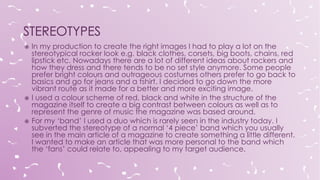  In my production to create the right images I had to play a lot on the
stereotypical rocker look e.g. black clothes, corsets, big boots, chains, red
lipstick etc. Nowadays there are a lot of different ideas about rockers and
how they dress and there tends to be no set style anymore. Some people
prefer bright colours and outrageous costumes others prefer to go back to
basics and go for jeans and a tshirt. I decided to go down the more
vibrant route as it made for a better and more exciting image.
 I used a colour scheme of red, black and white in the structure of the
magazine itself to create a big contrast between colours as well as to
represent the genre of music the magazine was based around.
 For my ‘band’ I used a duo which is rarely seen in the industry today. I
subverted the stereotype of a normal ‘4 piece’ band which you usually
see in the main article of a magazine to create something a little different.
I wanted to make an article that was more personal to the band which
the ‘fans’ could relate to, appealing to my target audience.
 
