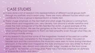  I have done a lot of research into representations of different social groups both
through my portfolio and in exam prep. There are many different factors which can
contribute to how a group is represented in a media text.
 There’s huge emphasis on the text itself and what angle the piece is coming from.
Some shows and magazines can, very cleverly, turn around a whole narrative and
make the main antagonist of the film feel like the victim. A good example of this
would be Pulp Ficiton. We see the gangsters as the two main characters and yet
when something bad happens to them we feel sympathy even though what they do
for a living is morally wrong.
 In my research I found that some of the magazines I looked at focused on a softer
type of rock music compared to the magazine I wanted to make. I focused on
heavier rock and the connotations the musicians were seen to have during interviews
and such. In the softer rock magazines the style and layout was very similar to that of
pop magazines, very vibrant and colourful with ‘edgy’ models on the front cover.
However in the heavier rock magazines there was a lot more emphasis on darkness
and issues likes Satan and death.
 