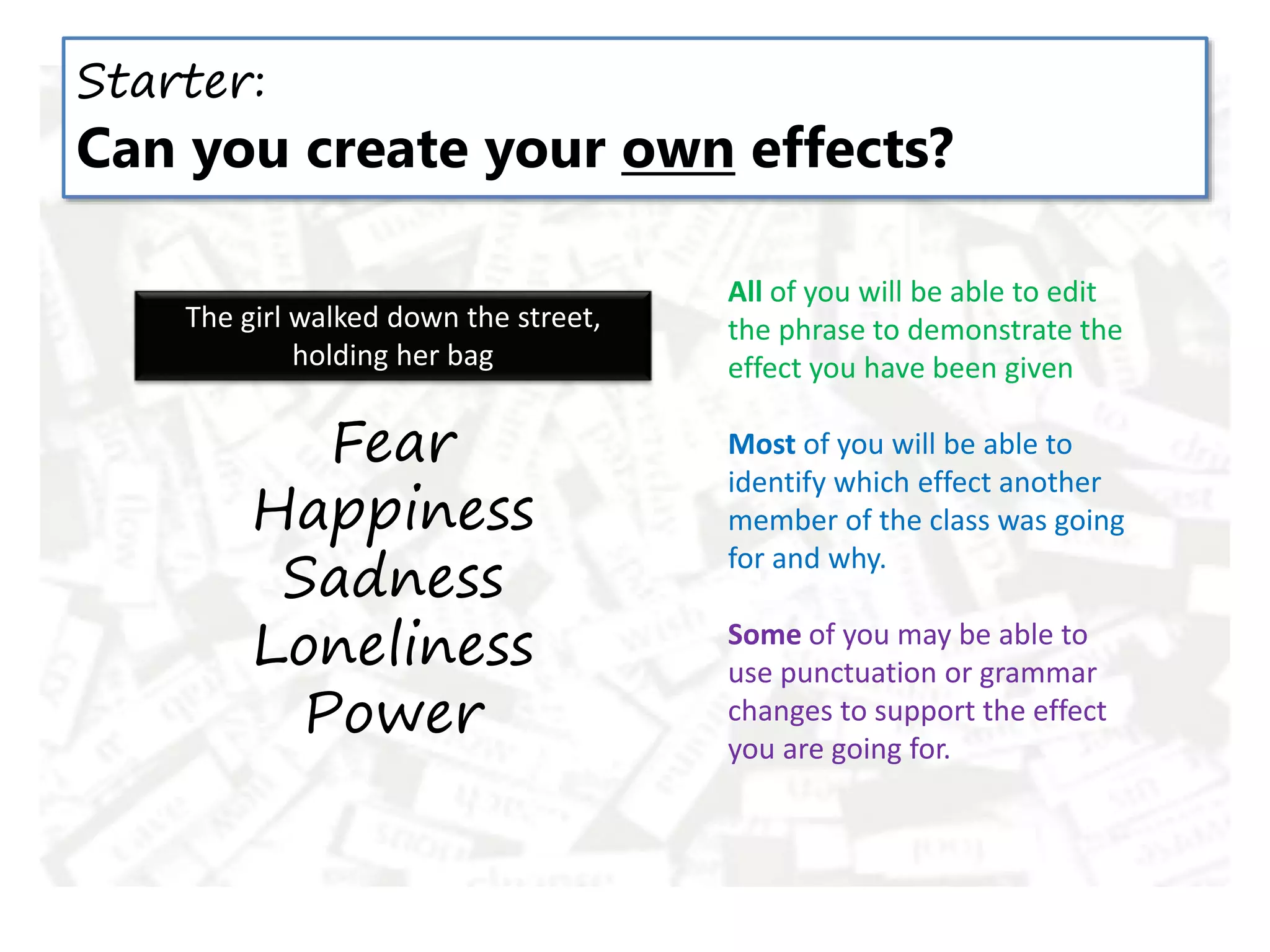 The girl walked down the street,
holding her bag
Starter:
Can you create your own effects?
All of you will be able to edit
the phrase to demonstrate the
effect you have been given
Most of you will be able to
identify which effect another
member of the class was going
for and why.
Some of you may be able to
use punctuation or grammar
changes to support the effect
you are going for.
Fear
Happiness
Sadness
Loneliness
Power
 