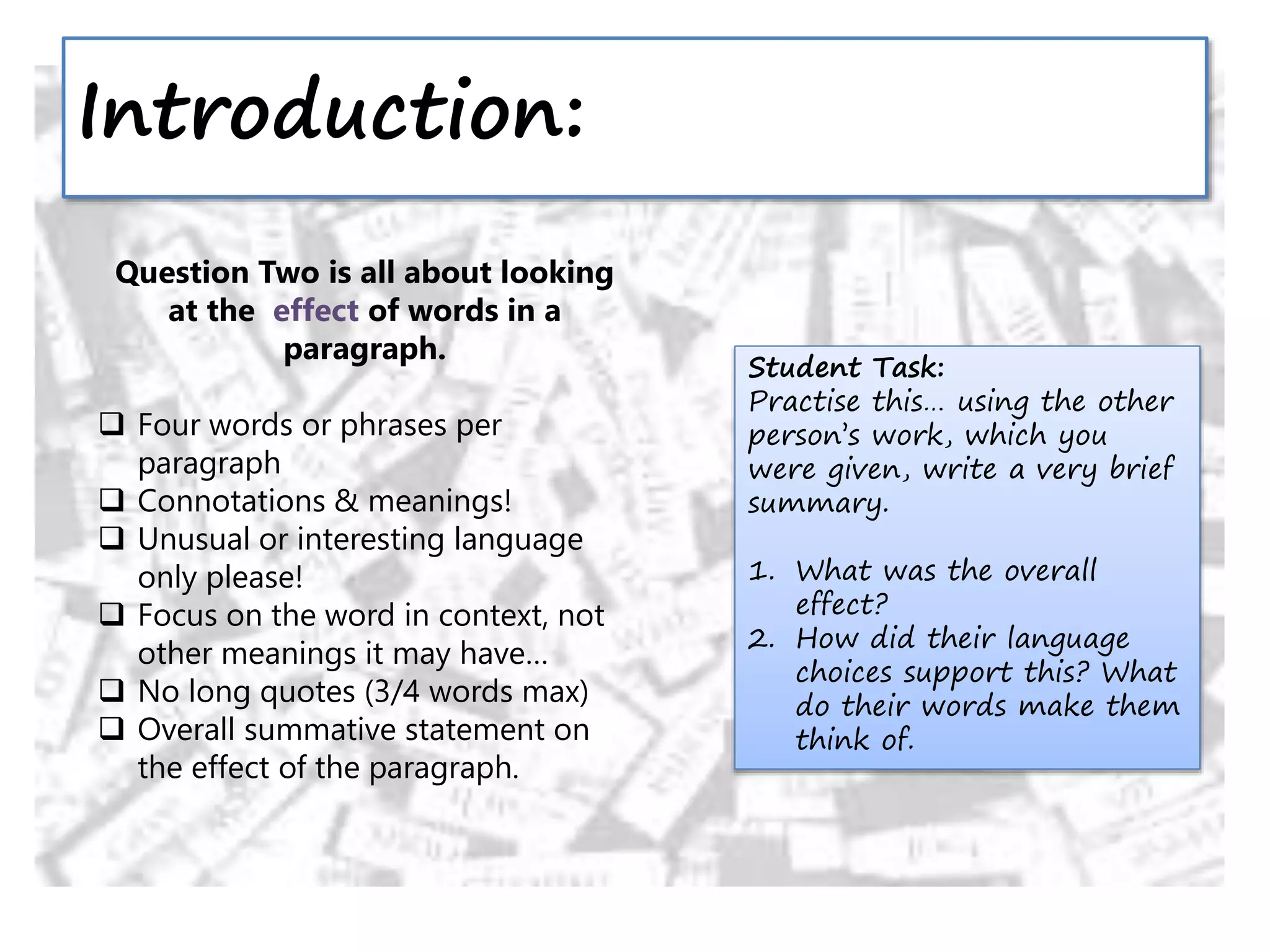 Introduction:
Question Two is all about looking
at the effect of words in a
paragraph.
 Four words or phrases per
paragraph
 Connotations & meanings!
 Unusual or interesting language
only please!
 Focus on the word in context, not
other meanings it may have…
 No long quotes (3/4 words max)
 Overall summative statement on
the effect of the paragraph.
Student Task:
Practise this… using the other
person’s work, which you
were given, write a very brief
summary.
1. What was the overall
effect?
2. How did their language
choices support this? What
do their words make them
think of.
 
