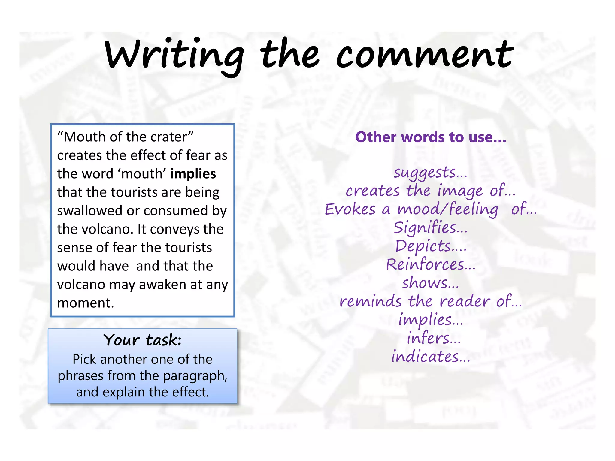 Writing the comment
“Mouth of the crater”
creates the effect of fear as
the word ‘mouth’ implies
that the tourists are being
swallowed or consumed by
the volcano. It conveys the
sense of fear the tourists
would have and that the
volcano may awaken at any
moment.
Your task:
Pick another one of the
phrases from the paragraph,
and explain the effect.
Other words to use…
suggests…
creates the image of…
Evokes a mood/feeling of…
Signifies…
Depicts….
Reinforces…
shows…
reminds the reader of…
implies…
infers…
indicates…
 