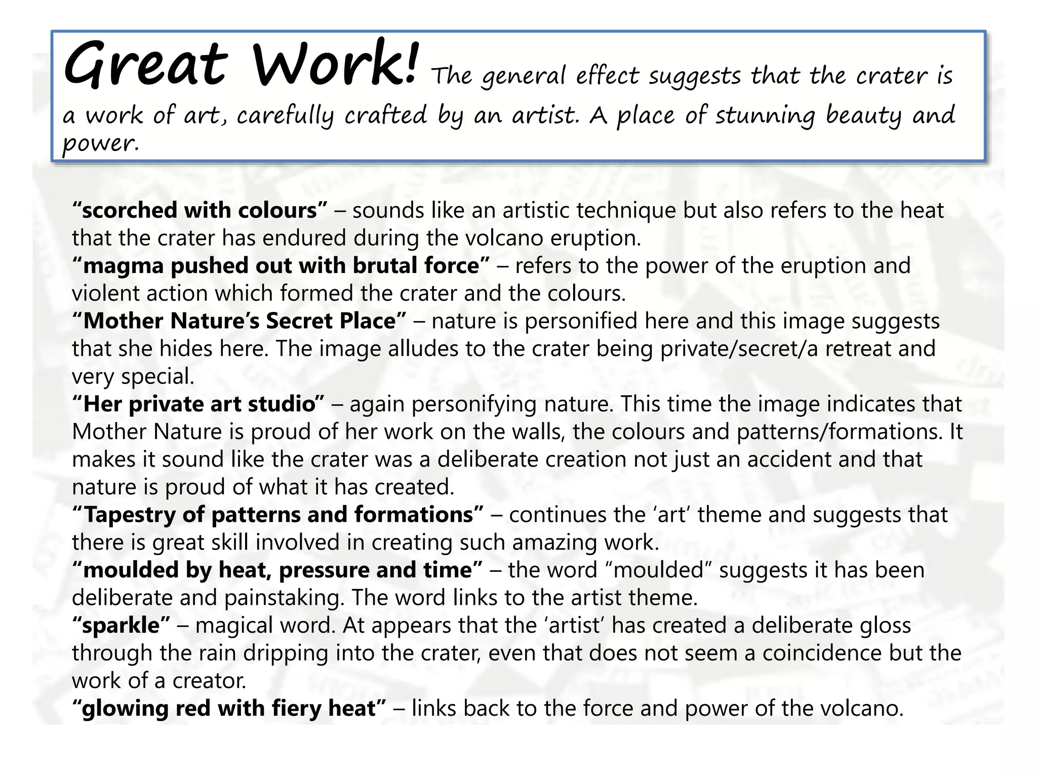 Great Work! The general effect suggests that the crater is
a work of art, carefully crafted by an artist. A place of stunning beauty and
power.
“scorched with colours” – sounds like an artistic technique but also refers to the heat
that the crater has endured during the volcano eruption.
“magma pushed out with brutal force” – refers to the power of the eruption and
violent action which formed the crater and the colours.
“Mother Nature’s Secret Place” – nature is personified here and this image suggests
that she hides here. The image alludes to the crater being private/secret/a retreat and
very special.
“Her private art studio” – again personifying nature. This time the image indicates that
Mother Nature is proud of her work on the walls, the colours and patterns/formations. It
makes it sound like the crater was a deliberate creation not just an accident and that
nature is proud of what it has created.
“Tapestry of patterns and formations” – continues the ‘art’ theme and suggests that
there is great skill involved in creating such amazing work.
“moulded by heat, pressure and time” – the word “moulded” suggests it has been
deliberate and painstaking. The word links to the artist theme.
“sparkle” – magical word. At appears that the ‘artist’ has created a deliberate gloss
through the rain dripping into the crater, even that does not seem a coincidence but the
work of a creator.
“glowing red with fiery heat” – links back to the force and power of the volcano.
 