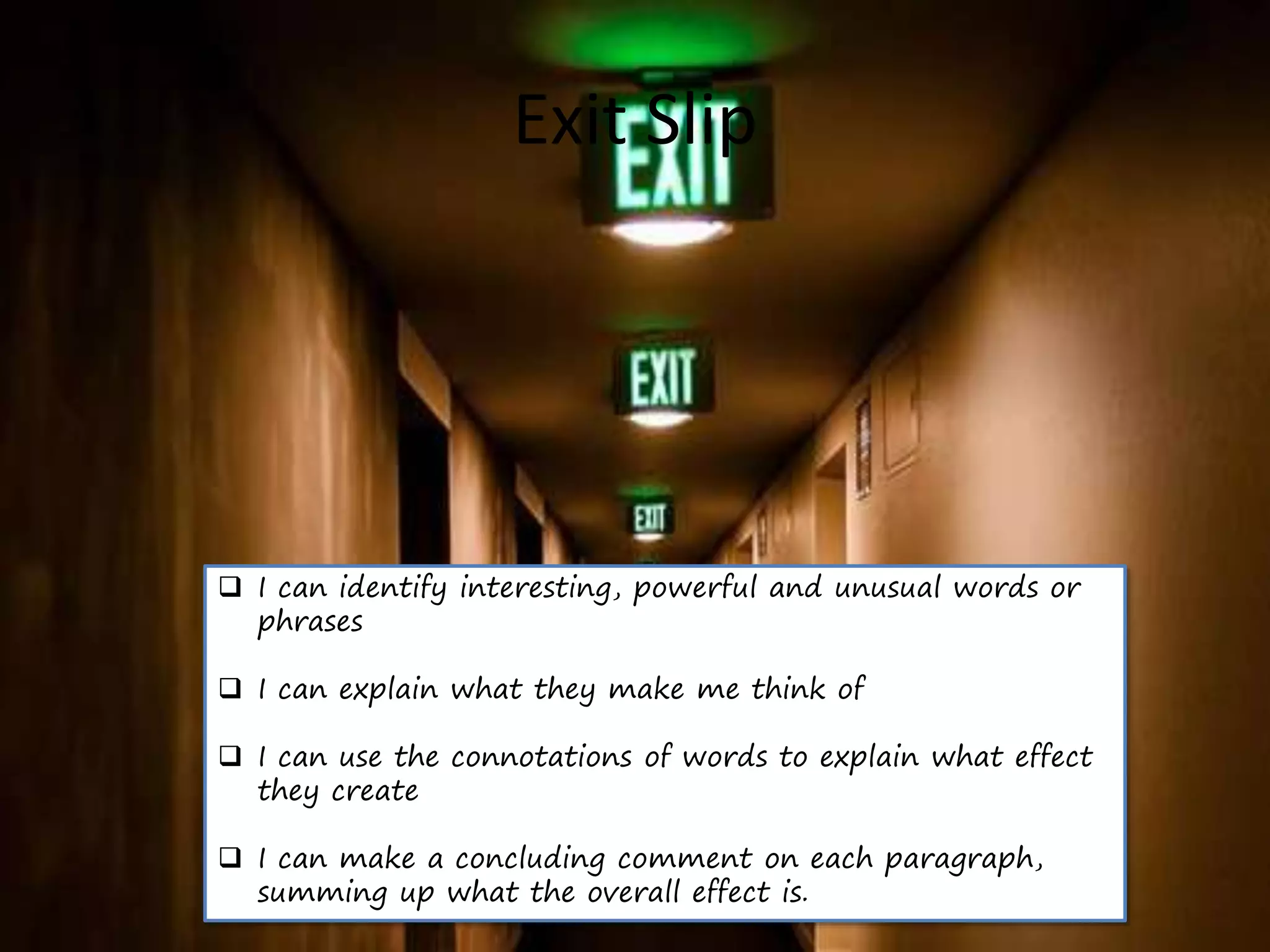 Exit Slip
 I can identify interesting, powerful and unusual words or
phrases
 I can explain what they make me think of
 I can use the connotations of words to explain what effect
they create
 I can make a concluding comment on each paragraph,
summing up what the overall effect is.
 