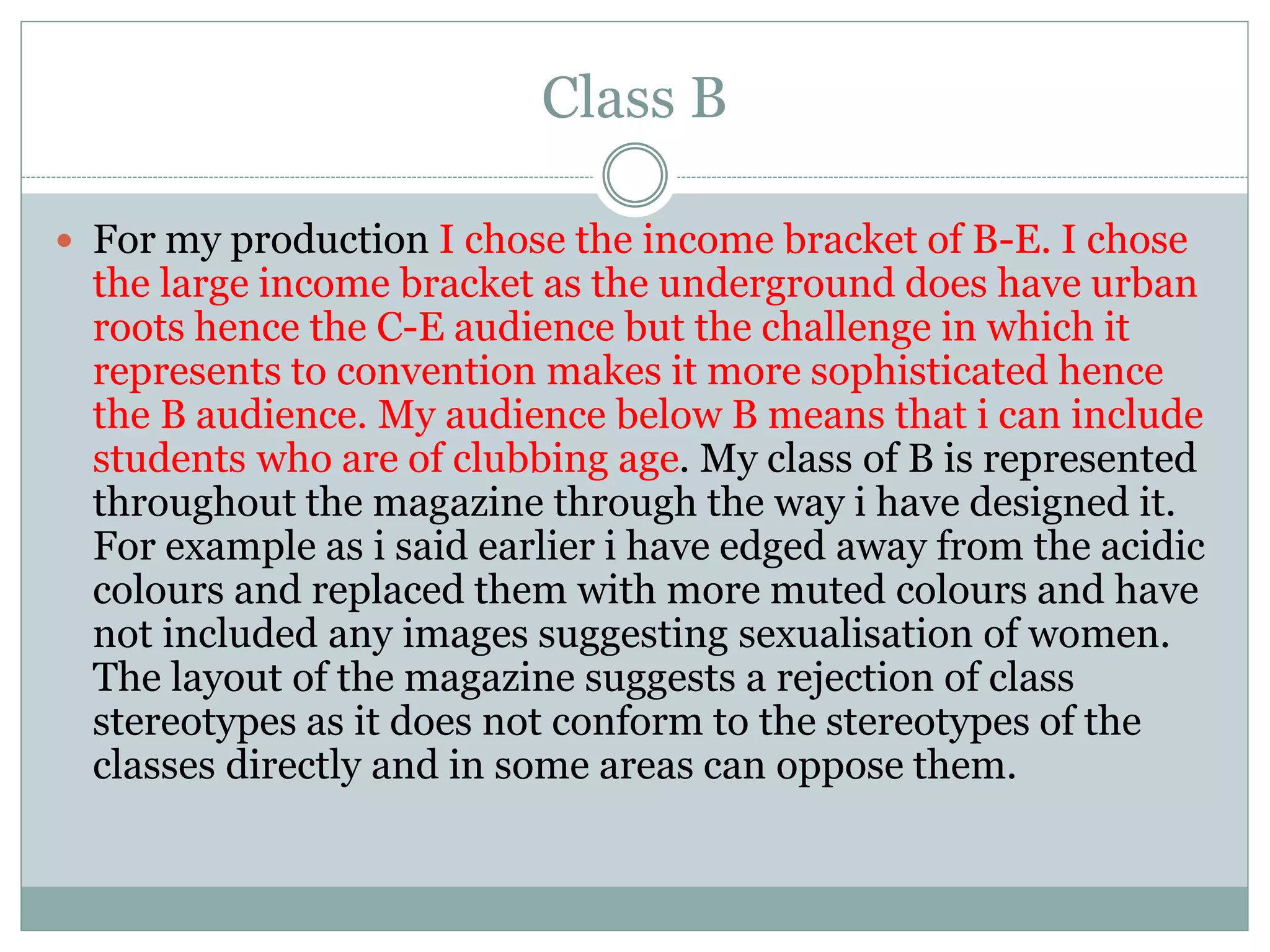 Class B
 For my production I chose the income bracket of B-E. I chose
the large income bracket as the underground does have urban
roots hence the C-E audience but the challenge in which it
represents to convention makes it more sophisticated hence
the B audience. My audience below B means that i can include
students who are of clubbing age. My class of B is represented
throughout the magazine through the way i have designed it.
For example as i said earlier i have edged away from the acidic
colours and replaced them with more muted colours and have
not included any images suggesting sexualisation of women.
The layout of the magazine suggests a rejection of class
stereotypes as it does not conform to the stereotypes of the
classes directly and in some areas can oppose them.
 