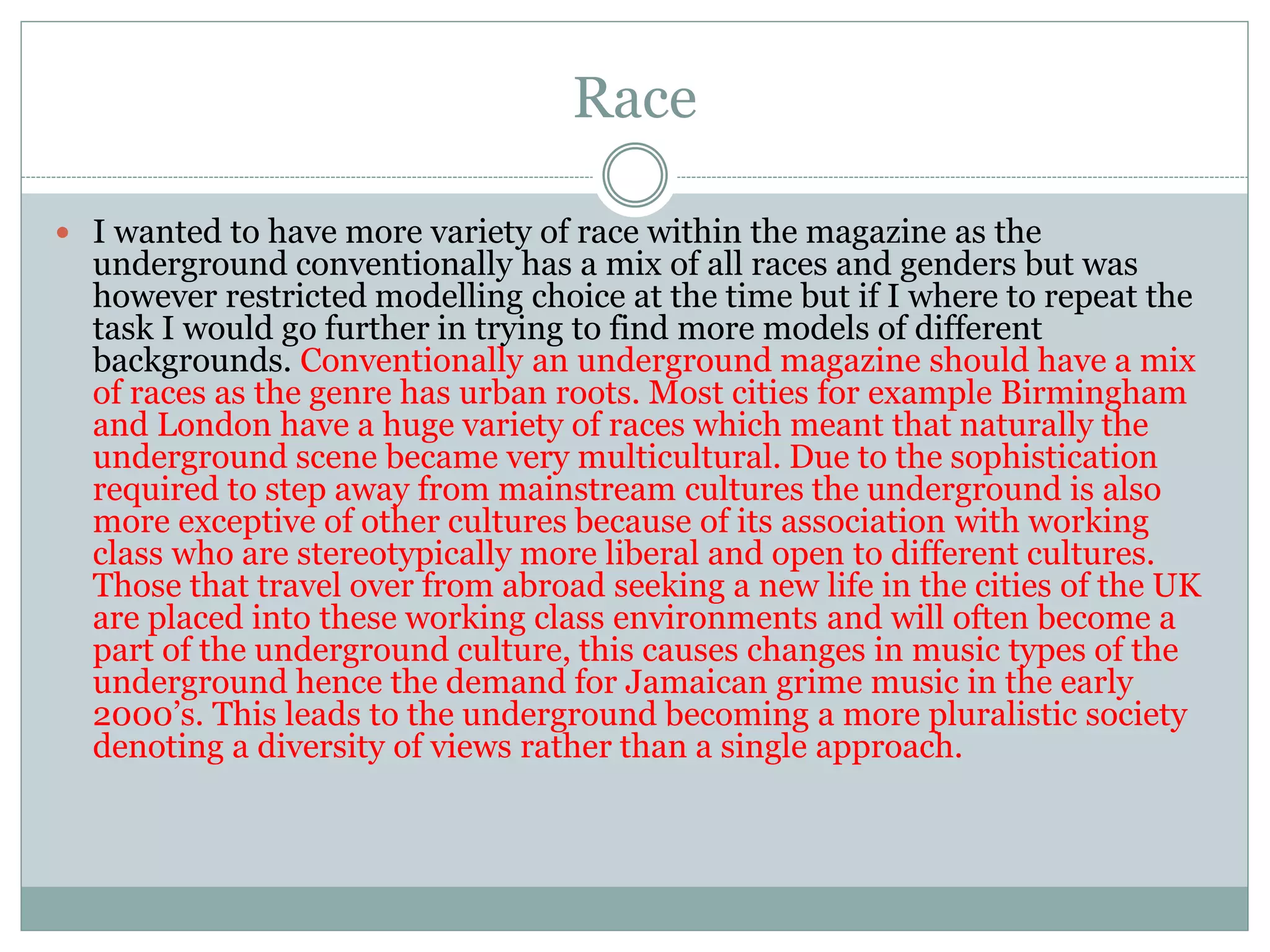Race
 I wanted to have more variety of race within the magazine as the
underground conventionally has a mix of all races and genders but was
however restricted modelling choice at the time but if I where to repeat the
task I would go further in trying to find more models of different
backgrounds. Conventionally an underground magazine should have a mix
of races as the genre has urban roots. Most cities for example Birmingham
and London have a huge variety of races which meant that naturally the
underground scene became very multicultural. Due to the sophistication
required to step away from mainstream cultures the underground is also
more exceptive of other cultures because of its association with working
class who are stereotypically more liberal and open to different cultures.
Those that travel over from abroad seeking a new life in the cities of the UK
are placed into these working class environments and will often become a
part of the underground culture, this causes changes in music types of the
underground hence the demand for Jamaican grime music in the early
2000’s. This leads to the underground becoming a more pluralistic society
denoting a diversity of views rather than a single approach.
 
