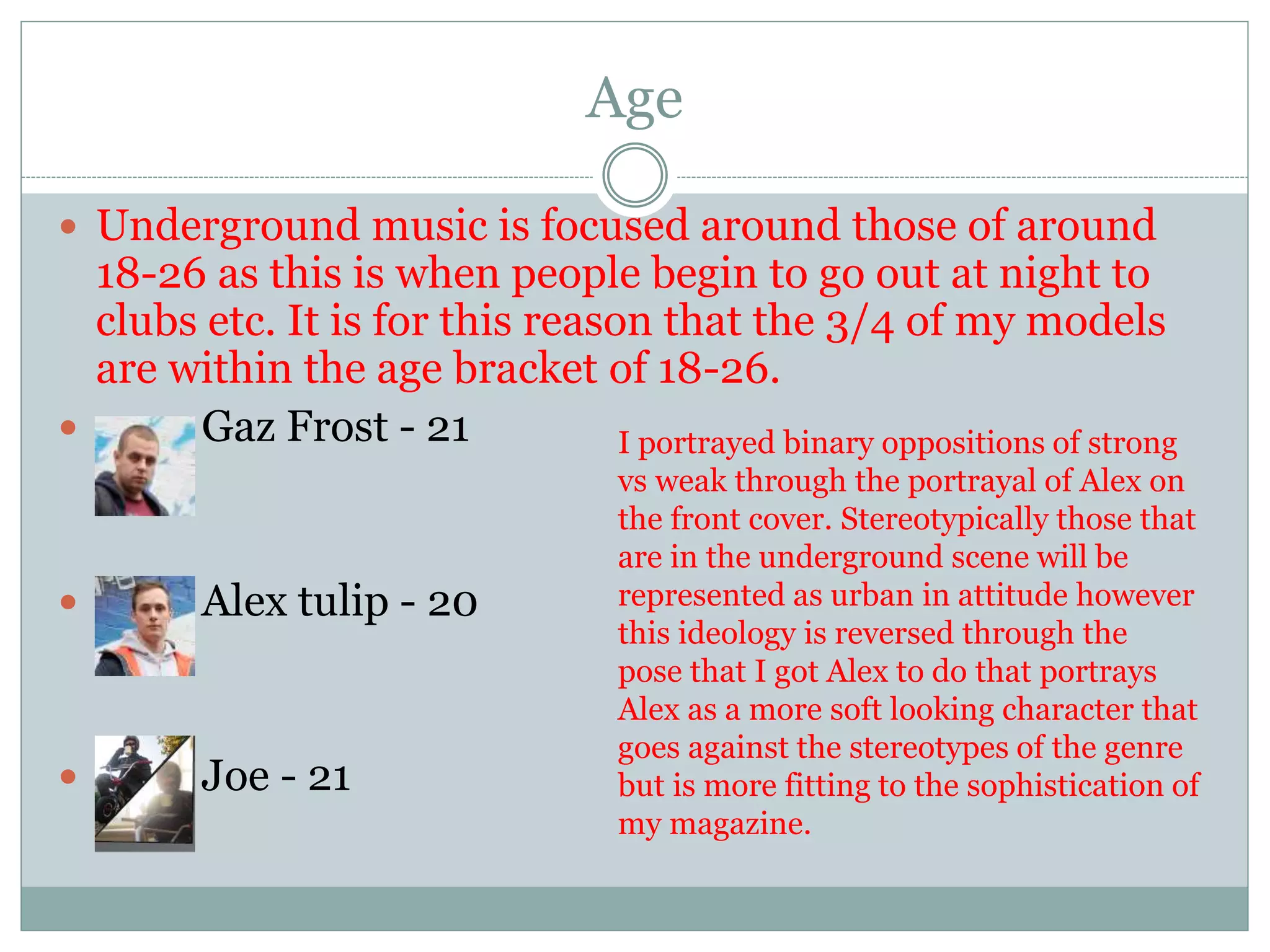 Age
 Underground music is focused around those of around
18-26 as this is when people begin to go out at night to
clubs etc. It is for this reason that the 3/4 of my models
are within the age bracket of 18-26.
 Gaz Frost - 21
 Alex tulip - 20
 Joe - 21
I portrayed binary oppositions of strong
vs weak through the portrayal of Alex on
the front cover. Stereotypically those that
are in the underground scene will be
represented as urban in attitude however
this ideology is reversed through the
pose that I got Alex to do that portrays
Alex as a more soft looking character that
goes against the stereotypes of the genre
but is more fitting to the sophistication of
my magazine.
 