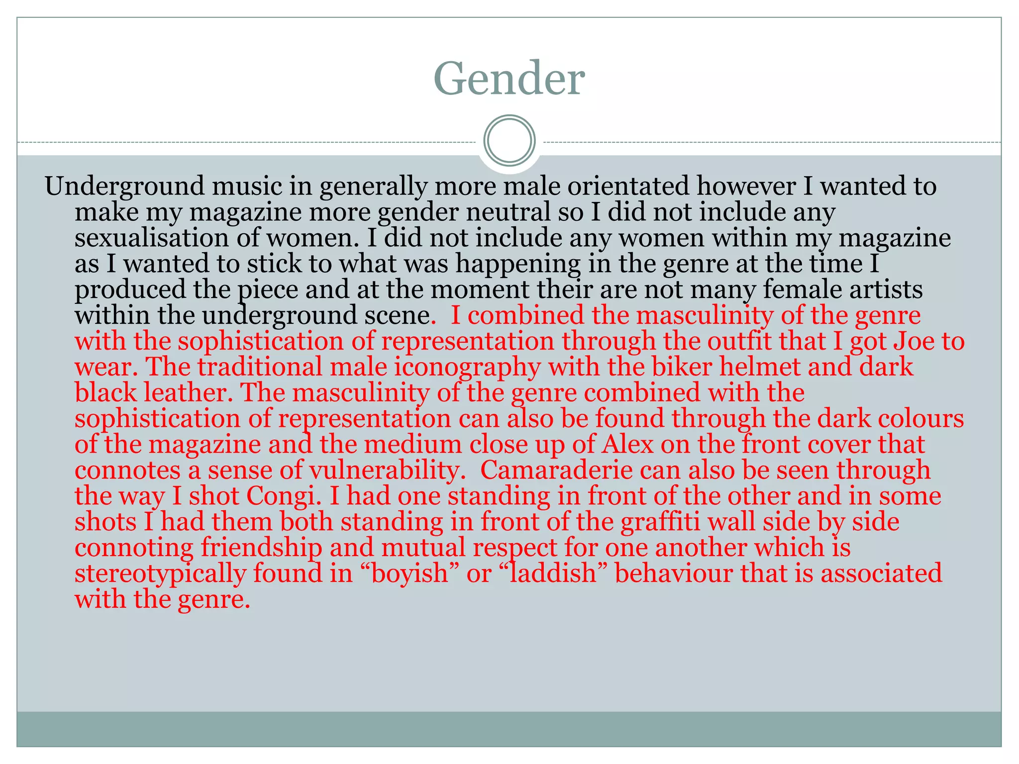 Gender
Underground music in generally more male orientated however I wanted to
make my magazine more gender neutral so I did not include any
sexualisation of women. I did not include any women within my magazine
as I wanted to stick to what was happening in the genre at the time I
produced the piece and at the moment their are not many female artists
within the underground scene. I combined the masculinity of the genre
with the sophistication of representation through the outfit that I got Joe to
wear. The traditional male iconography with the biker helmet and dark
black leather. The masculinity of the genre combined with the
sophistication of representation can also be found through the dark colours
of the magazine and the medium close up of Alex on the front cover that
connotes a sense of vulnerability. Camaraderie can also be seen through
the way I shot Congi. I had one standing in front of the other and in some
shots I had them both standing in front of the graffiti wall side by side
connoting friendship and mutual respect for one another which is
stereotypically found in “boyish” or “laddish” behaviour that is associated
with the genre.
 
