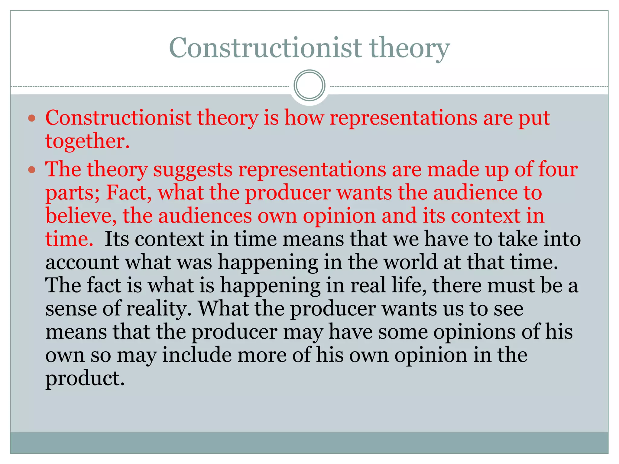 Constructionist theory
 Constructionist theory is how representations are put
together.
 The theory suggests representations are made up of four
parts; Fact, what the producer wants the audience to
believe, the audiences own opinion and its context in
time. Its context in time means that we have to take into
account what was happening in the world at that time.
The fact is what is happening in real life, there must be a
sense of reality. What the producer wants us to see
means that the producer may have some opinions of his
own so may include more of his own opinion in the
product.
 