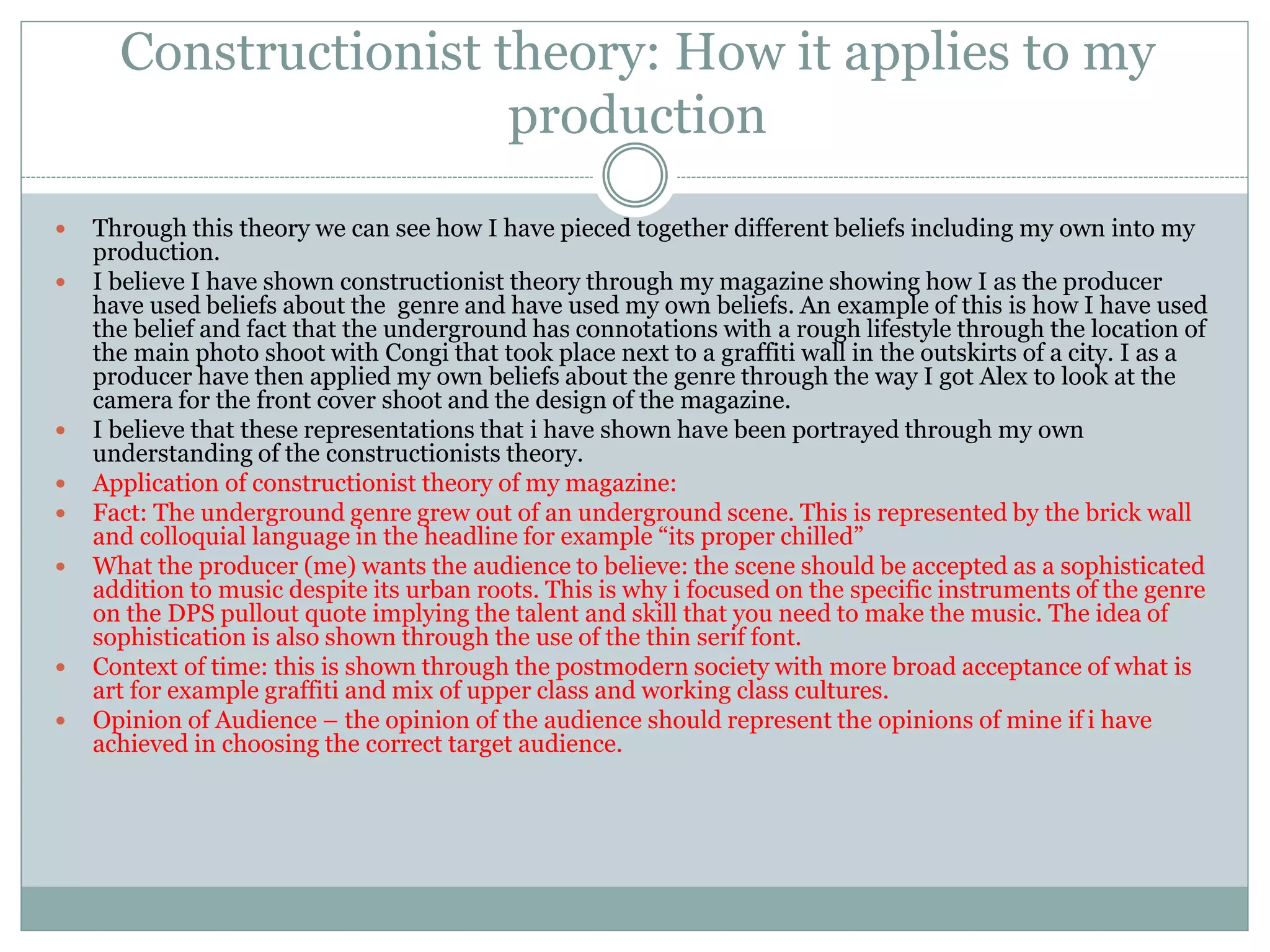 Constructionist theory: How it applies to my
production
 Through this theory we can see how I have pieced together different beliefs including my own into my
production.
 I believe I have shown constructionist theory through my magazine showing how I as the producer
have used beliefs about the genre and have used my own beliefs. An example of this is how I have used
the belief and fact that the underground has connotations with a rough lifestyle through the location of
the main photo shoot with Congi that took place next to a graffiti wall in the outskirts of a city. I as a
producer have then applied my own beliefs about the genre through the way I got Alex to look at the
camera for the front cover shoot and the design of the magazine.
 I believe that these representations that i have shown have been portrayed through my own
understanding of the constructionists theory.
 Application of constructionist theory of my magazine:
 Fact: The underground genre grew out of an underground scene. This is represented by the brick wall
and colloquial language in the headline for example “its proper chilled”
 What the producer (me) wants the audience to believe: the scene should be accepted as a sophisticated
addition to music despite its urban roots. This is why i focused on the specific instruments of the genre
on the DPS pullout quote implying the talent and skill that you need to make the music. The idea of
sophistication is also shown through the use of the thin serif font.
 Context of time: this is shown through the postmodern society with more broad acceptance of what is
art for example graffiti and mix of upper class and working class cultures.
 Opinion of Audience – the opinion of the audience should represent the opinions of mine if i have
achieved in choosing the correct target audience.
 