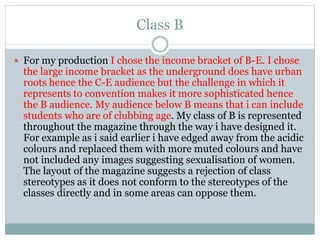 Class B
 For my production I chose the income bracket of B-E. I chose
the large income bracket as the underground does have urban
roots hence the C-E audience but the challenge in which it
represents to convention makes it more sophisticated hence
the B audience. My audience below B means that i can include
students who are of clubbing age. My class of B is represented
throughout the magazine through the way i have designed it.
For example as i said earlier i have edged away from the acidic
colours and replaced them with more muted colours and have
not included any images suggesting sexualisation of women.
The layout of the magazine suggests a rejection of class
stereotypes as it does not conform to the stereotypes of the
classes directly and in some areas can oppose them.
 