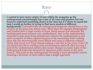 Race
 I wanted to have more variety of race within the magazine as the
underground conventionally has a mix of all races and genders but was
however restricted modelling choice at the time but if I where to repeat the
task I would go further in trying to find more models of different
backgrounds. Conventionally an underground magazine should have a mix
of races as the genre has urban roots. Most cities for example Birmingham
and London have a huge variety of races which meant that naturally the
underground scene became very multicultural. Due to the sophistication
required to step away from mainstream cultures the underground is also
more exceptive of other cultures because of its association with working
class who are stereotypically more liberal and open to different cultures.
Those that travel over from abroad seeking a new life in the cities of the UK
are placed into these working class environments and will often become a
part of the underground culture, this causes changes in music types of the
underground hence the demand for Jamaican grime music in the early
2000’s. This leads to the underground becoming a more pluralistic society
denoting a diversity of views rather than a single approach.
 