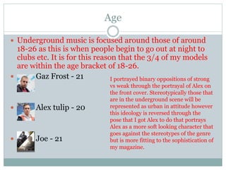 Age
 Underground music is focused around those of around
18-26 as this is when people begin to go out at night to
clubs etc. It is for this reason that the 3/4 of my models
are within the age bracket of 18-26.
 Gaz Frost - 21
 Alex tulip - 20
 Joe - 21
I portrayed binary oppositions of strong
vs weak through the portrayal of Alex on
the front cover. Stereotypically those that
are in the underground scene will be
represented as urban in attitude however
this ideology is reversed through the
pose that I got Alex to do that portrays
Alex as a more soft looking character that
goes against the stereotypes of the genre
but is more fitting to the sophistication of
my magazine.
 