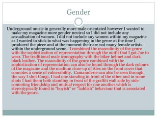 Gender
Underground music in generally more male orientated however I wanted to
make my magazine more gender neutral so I did not include any
sexualisation of women. I did not include any women within my magazine
as I wanted to stick to what was happening in the genre at the time I
produced the piece and at the moment their are not many female artists
within the underground scene. I combined the masculinity of the genre
with the sophistication of representation through the outfit that I got Joe to
wear. The traditional male iconography with the biker helmet and dark
black leather. The masculinity of the genre combined with the
sophistication of representation can also be found through the dark colours
of the magazine and the medium close up of Alex on the front cover that
connotes a sense of vulnerability. Camaraderie can also be seen through
the way I shot Congi. I had one standing in front of the other and in some
shots I had them both standing in front of the graffiti wall side by side
connoting friendship and mutual respect for one another which is
stereotypically found in “boyish” or “laddish” behaviour that is associated
with the genre.
 