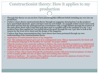 Constructionist theory: How it applies to my
production
 Through this theory we can see how I have pieced together different beliefs including my own into my
production.
 I believe I have shown constructionist theory through my magazine showing how I as the producer
have used beliefs about the genre and have used my own beliefs. An example of this is how I have used
the belief and fact that the underground has connotations with a rough lifestyle through the location of
the main photo shoot with Congi that took place next to a graffiti wall in the outskirts of a city. I as a
producer have then applied my own beliefs about the genre through the way I got Alex to look at the
camera for the front cover shoot and the design of the magazine.
 I believe that these representations that i have shown have been portrayed through my own
understanding of the constructionists theory.
 Application of constructionist theory of my magazine:
 Fact: The underground genre grew out of an underground scene. This is represented by the brick wall
and colloquial language in the headline for example “its proper chilled”
 What the producer (me) wants the audience to believe: the scene should be accepted as a sophisticated
addition to music despite its urban roots. This is why i focused on the specific instruments of the genre
on the DPS pullout quote implying the talent and skill that you need to make the music. The idea of
sophistication is also shown through the use of the thin serif font.
 Context of time: this is shown through the postmodern society with more broad acceptance of what is
art for example graffiti and mix of upper class and working class cultures.
 Opinion of Audience – the opinion of the audience should represent the opinions of mine if i have
achieved in choosing the correct target audience.
 