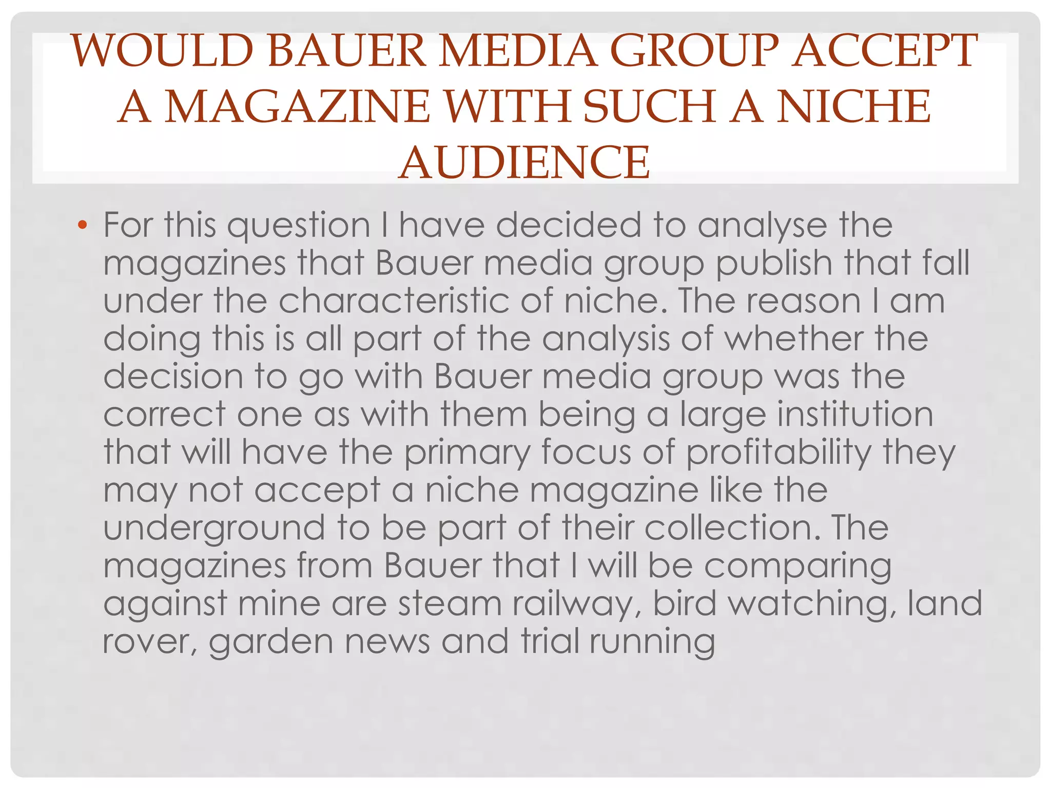 WOULD BAUER MEDIA GROUP ACCEPT
A MAGAZINE WITH SUCH A NICHE
AUDIENCE
• For this question I have decided to analyse the
magazines that Bauer media group publish that fall
under the characteristic of niche. The reason I am
doing this is all part of the analysis of whether the
decision to go with Bauer media group was the
correct one as with them being a large institution
that will have the primary focus of profitability they
may not accept a niche magazine like the
underground to be part of their collection. The
magazines from Bauer that I will be comparing
against mine are steam railway, bird watching, land
rover, garden news and trial running
 