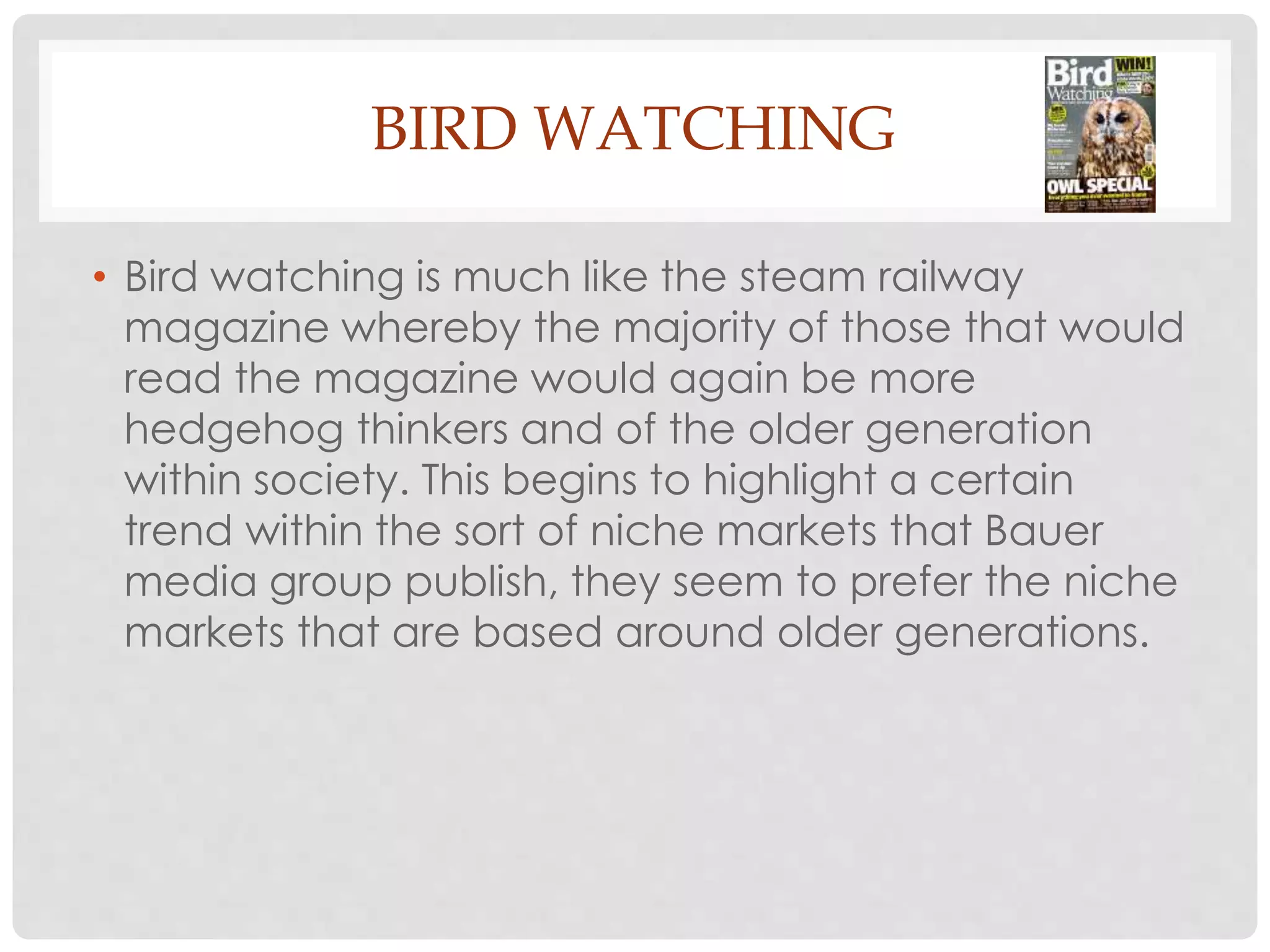 BIRD WATCHING
• Bird watching is much like the steam railway
magazine whereby the majority of those that would
read the magazine would again be more
hedgehog thinkers and of the older generation
within society. This begins to highlight a certain
trend within the sort of niche markets that Bauer
media group publish, they seem to prefer the niche
markets that are based around older generations.
 