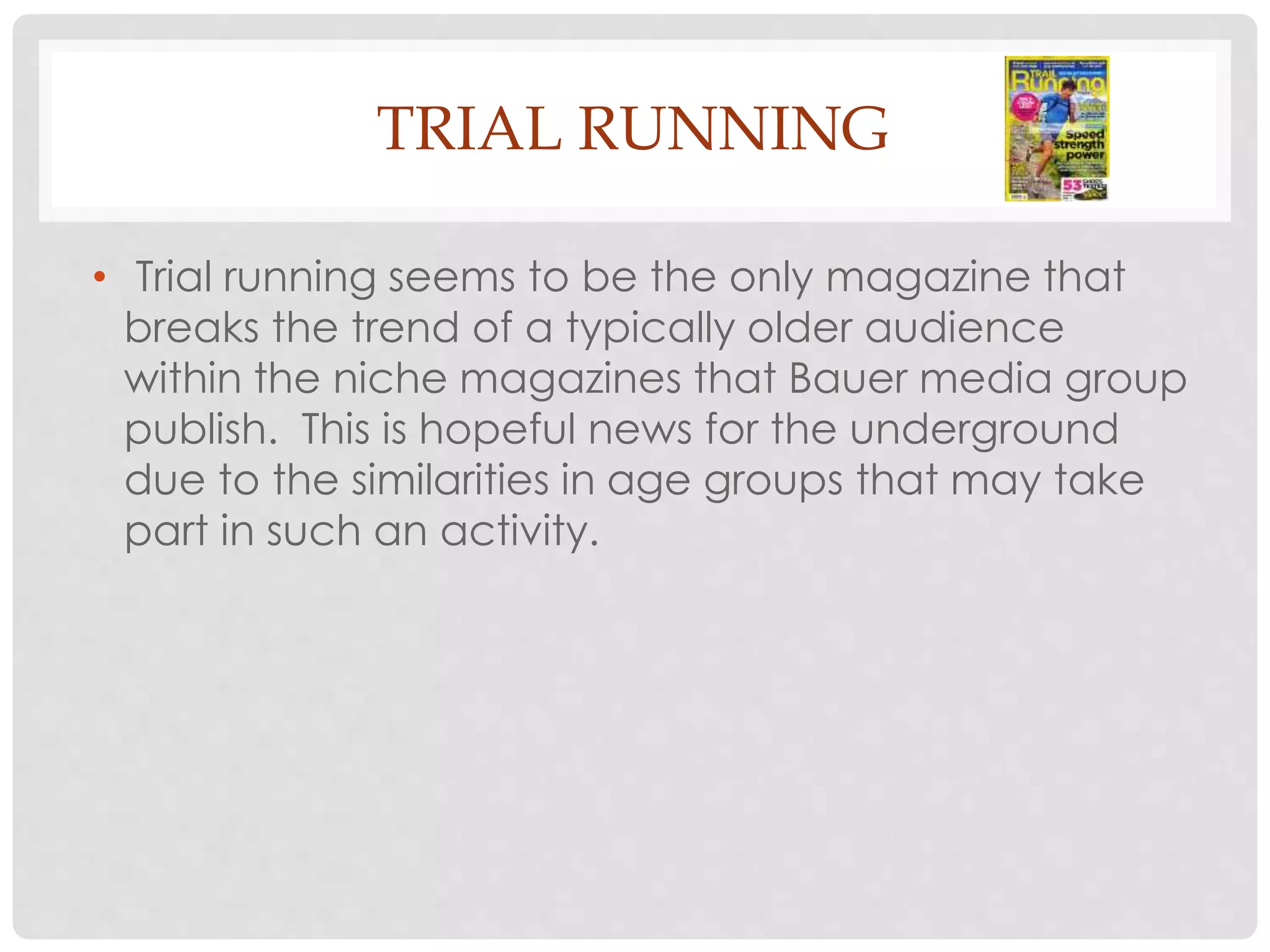 TRIAL RUNNING
• Trial running seems to be the only magazine that
breaks the trend of a typically older audience
within the niche magazines that Bauer media group
publish. This is hopeful news for the underground
due to the similarities in age groups that may take
part in such an activity.
 