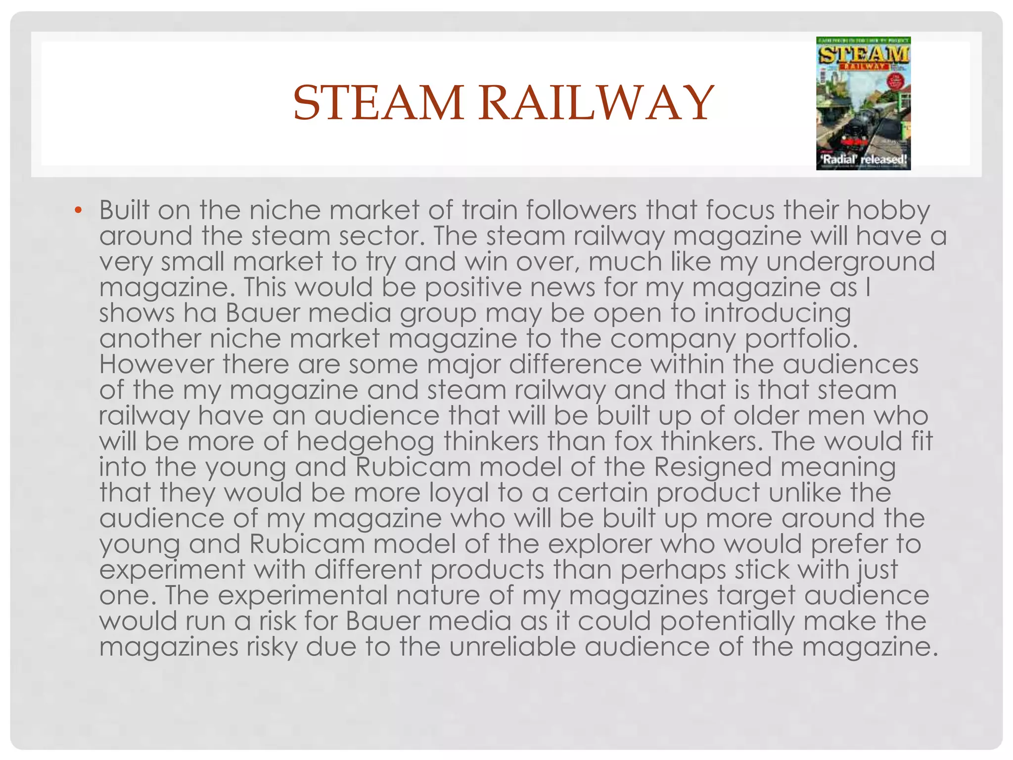 STEAM RAILWAY
• Built on the niche market of train followers that focus their hobby
around the steam sector. The steam railway magazine will have a
very small market to try and win over, much like my underground
magazine. This would be positive news for my magazine as I
shows ha Bauer media group may be open to introducing
another niche market magazine to the company portfolio.
However there are some major difference within the audiences
of the my magazine and steam railway and that is that steam
railway have an audience that will be built up of older men who
will be more of hedgehog thinkers than fox thinkers. The would fit
into the young and Rubicam model of the Resigned meaning
that they would be more loyal to a certain product unlike the
audience of my magazine who will be built up more around the
young and Rubicam model of the explorer who would prefer to
experiment with different products than perhaps stick with just
one. The experimental nature of my magazines target audience
would run a risk for Bauer media as it could potentially make the
magazines risky due to the unreliable audience of the magazine.
 