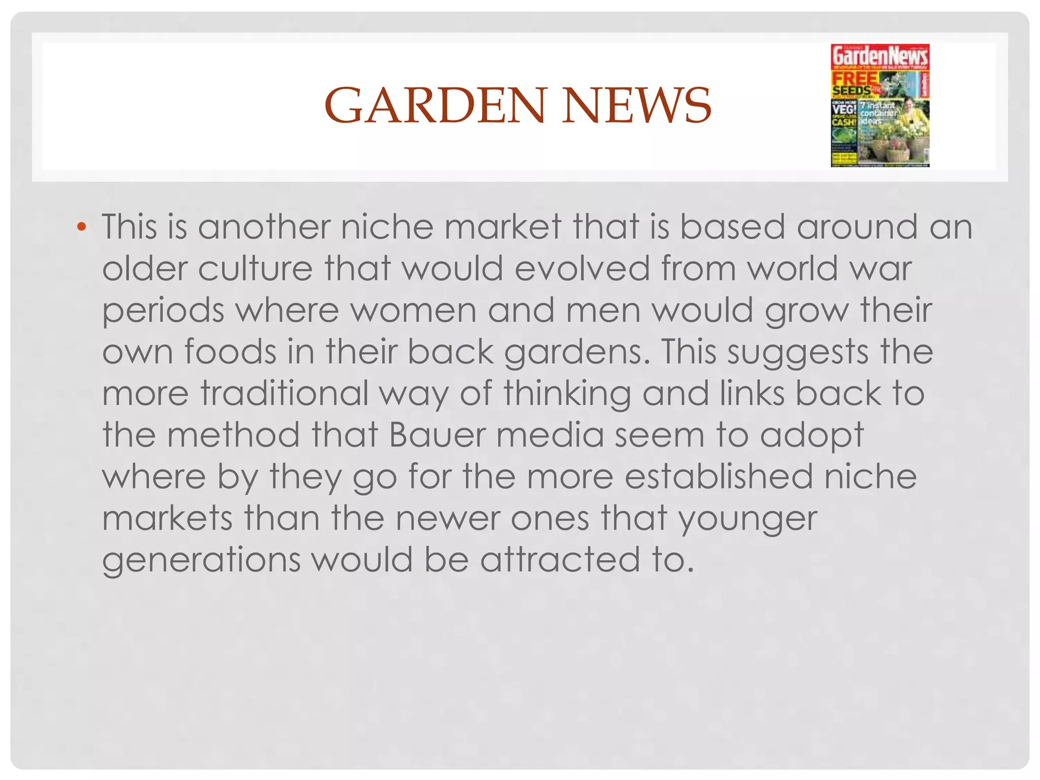 GARDEN NEWS
• This is another niche market that is based around an
older culture that would evolved from world war
periods where women and men would grow their
own foods in their back gardens. This suggests the
more traditional way of thinking and links back to
the method that Bauer media seem to adopt
where by they go for the more established niche
markets than the newer ones that younger
generations would be attracted to.
 