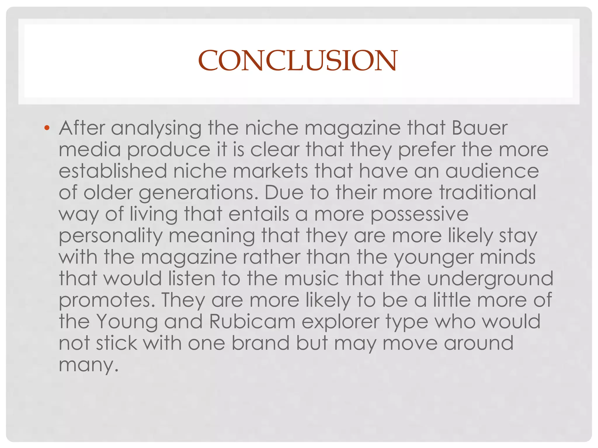 CONCLUSION
• After analysing the niche magazine that Bauer
media produce it is clear that they prefer the more
established niche markets that have an audience
of older generations. Due to their more traditional
way of living that entails a more possessive
personality meaning that they are more likely stay
with the magazine rather than the younger minds
that would listen to the music that the underground
promotes. They are more likely to be a little more of
the Young and Rubicam explorer type who would
not stick with one brand but may move around
many.
 