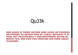 Qu33k

NOR AGAIN IS THERE ANYONE WHO LOVES OR PURSUES
OR DESIRES TO OBTAIN PAIN OF ITSELF, BECAUSE IT IS
PAIN, BUT OCCASIONALLY CIRCUMSTANCES OCCUR IN
WHICH TOIL AND PAIN CAN PROCURE HIM SOME GREAT
PLEASURE.
 