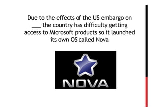 Due to the effects of the US embargo on
   ___ the country has difficulty getting
access to Microsoft products so it launched
          its own OS called Nova
 