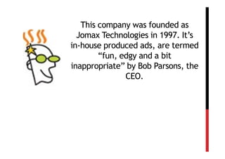 This company was founded as
  Jomax Technologies in 1997. It’s
in-house produced ads, are termed
        “fun, edgy and a bit
inappropriate” by Bob Parsons, the
               CEO.
 