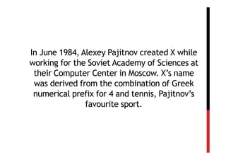 In June 1984, Alexey Pajitnov created X while
working for the Soviet Academy of Sciences at
 their Computer Center in Moscow. X’s name
 was derived from the combination of Greek
 numerical prefix for 4 and tennis, Pajitnov’s
               favourite sport.
 