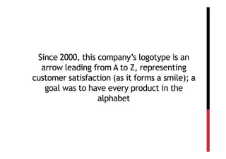 Since 2000, this company’s logotype is an
  arrow leading from A to Z, representing
customer satisfaction (as it forms a smile); a
   goal was to have every product in the
                  alphabet
 
