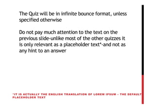 The Quiz will be in infinite bounce format, unless
   specified otherwise

   Do not pay much attention to the text on the
   previous slide-unlike most of the other quizzes it
   is only relevant as a placeholder text*-and not as
   any hint to an answer




*IT IS ACTUALLY THE ENGLISH TRANSLATION OF LOREM IPSUM – THE DEFAULT
PLACEHOLDER TEXT
 