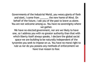 Governments of the Industrial World, you weary giants of flesh
   and steel, I come from ______, the new home of Mind. On
  behalf of the future, I ask you of the past to leave us alone.
You are not welcome among us. You have no sovereignty where
                            we gather.
   We have no elected government, nor are we likely to have
 one, so I address you with no greater authority than that with
  which liberty itself always speaks. I declare the global social
    space we are building to be naturally independent of the
tyrannies you seek to impose on us. You have no moral right to
  rule us nor do you possess any methods of enforcement we
                     have true reason to fear.
 