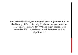 The Golden Shield Project is a surveillance project operated by
 the Ministry of Public Security division of the government of
  ___. The project started in 1998 and began operations in
    November 2003. How do we know it better/What is its
                         significance ?
 