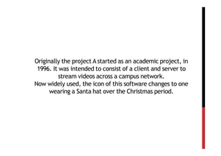 Originally the project A started as an academic project, in
 1996. It was intended to consist of a client and server to
          stream videos across a campus network.
Now widely used, the icon of this software changes to one
      wearing a Santa hat over the Christmas period.
 