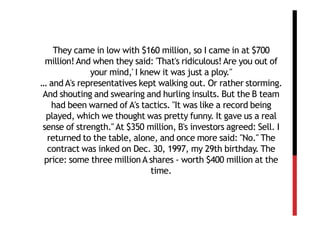 They came in low with $160 million, so I came in at $700
 million! And when they said: 'That's ridiculous! Are you out of
             your mind,' I knew it was just a ploy."
… and A's representatives kept walking out. Or rather storming.
And shouting and swearing and hurling insults. But the B team
   had been warned of A's tactics. "It was like a record being
 played, which we thought was pretty funny. It gave us a real
sense of strength." At $350 million, B's investors agreed: Sell. I
  returned to the table, alone, and once more said: "No." The
  contract was inked on Dec. 30, 1997, my 29th birthday. The
 price: some three million A shares - worth $400 million at the
                             time.
 