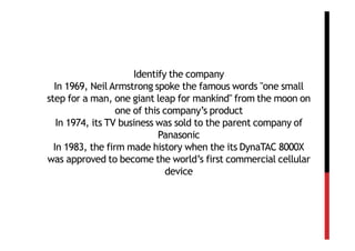 Identify the company
  In 1969, Neil Armstrong spoke the famous words "one small
step for a man, one giant leap for mankind" from the moon on
                  one of this company’s product
   In 1974, its TV business was sold to the parent company of
                            Panasonic
  In 1983, the firm made history when the its DynaTAC 8000X
was approved to become the world’s first commercial cellular
                               device
 