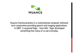 Nuance Communications is a multinational computer software
 tech corporation providing speech and imaging applications.
    In 2007, it acquired Tegic – from AOL. Tegic developed
           something that many of us use everyday.
 
