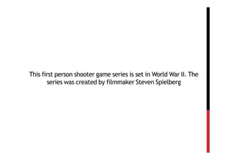 This first person shooter game series is set in World War II. The
       series was created by filmmaker Steven Spielberg
 