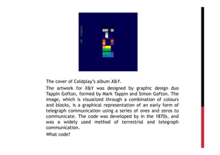 The cover of Coldplay’s album X&Y.
The artwork for X&Y was designed by graphic design duo
Tappin Gofton, formed by Mark Tappin and Simon Gofton. The
image, which is visualized through a combination of colours
and blocks, is a graphical representation of an early form of
telegraph communication using a series of ones and zeros to
communicate. The code was developed by in the 1870s, and
was a widely used method of terrestrial and telegraph
communication.
What code?
 