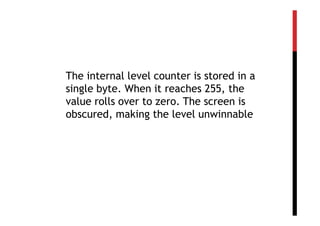 The internal level counter is stored in a
single byte. When it reaches 255, the
value rolls over to zero. The screen is
obscured, making the level unwinnable
 