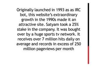Originally launched in 1993 as as IRC
   bot, this website’s extraordinary
    growth in the 1990s made it an
  attractive site. Satyam took a 25%
stake in the company. It was bought
over by a huge sports tv network. It
 receives over 7 million hits daily on
average and records in excess of 250
     million pageviews per month
 